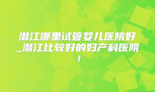 潜江哪里试管婴儿医院好_潜江比较好的妇产科医院！