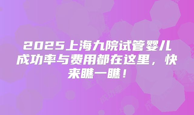 2025上海九院试管婴儿成功率与费用都在这里，快来瞧一瞧！