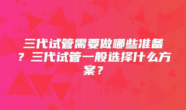 三代试管需要做哪些准备？三代试管一般选择什么方案？