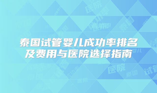 泰国试管婴儿成功率排名及费用与医院选择指南