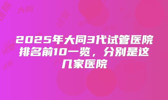 2025年大同3代试管医院排名前10一览,分别是这几家医院