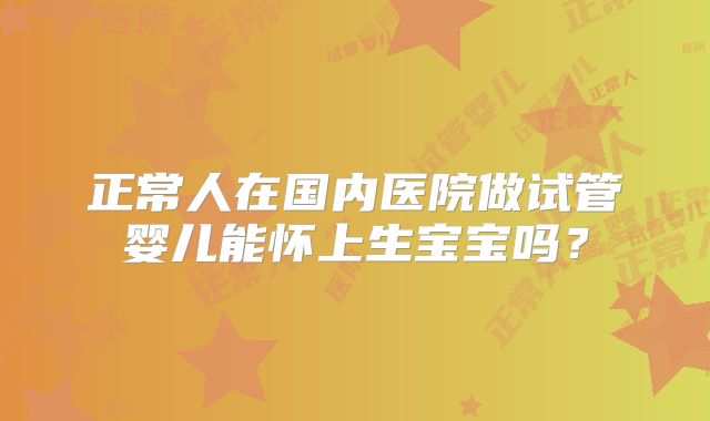 正常人在国内医院做试管婴儿能怀上生宝宝吗？