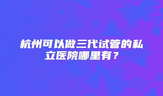杭州可以做三代试管的私立医院哪里有？