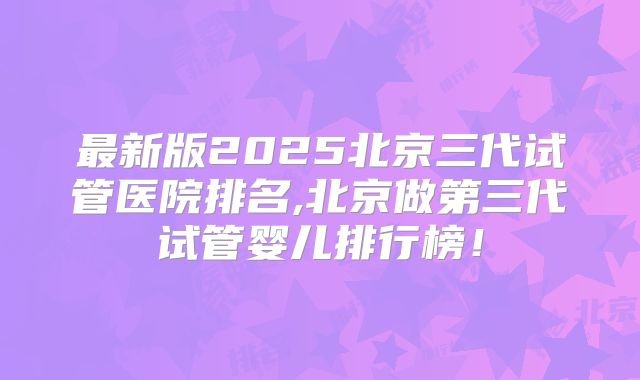 最新版2025北京三代试管医院排名,北京做第三代试管婴儿排行榜！