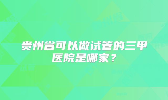 贵州省可以做试管的三甲医院是哪家？