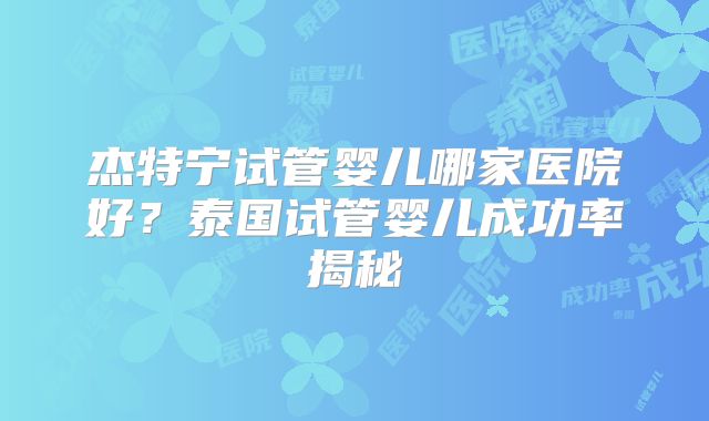 杰特宁试管婴儿哪家医院好?泰国试管婴儿成功率揭秘