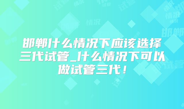 邯郸什么情况下应该选择三代试管_什么情况下可以做试管三代！