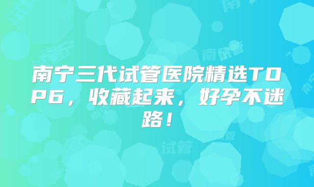 南宁三代试管医院精选TOP6,收藏起来,好孕不迷路!
