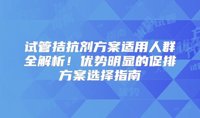试管拮抗剂方案适用人群全解析！优势明显的促排方案选择指南