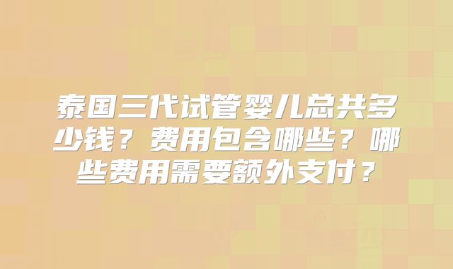 泰国三代试管婴儿总共多少钱？费用包含哪些？哪些费用需要额外支付？