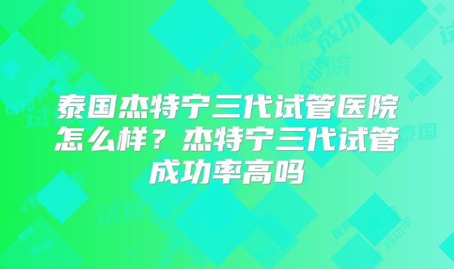 泰国杰特宁三代试管医院怎么样？杰特宁三代试管成功率高吗