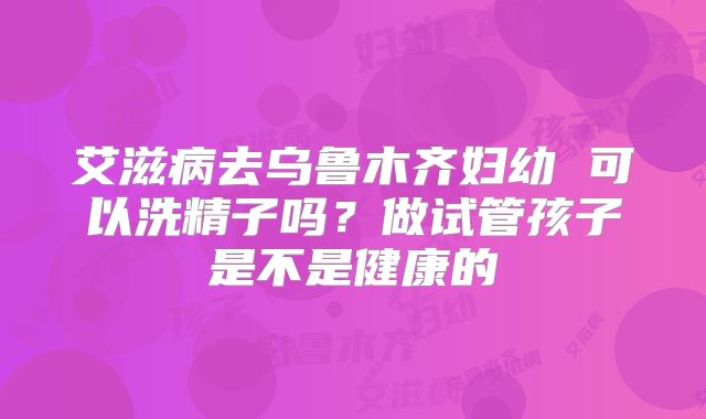 艾滋病去乌鲁木齐妇幼 可以洗精子吗？做试管孩子是不是健康的