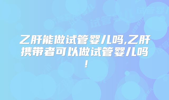 乙肝能做试管婴儿吗,乙肝携带者可以做试管婴儿吗!