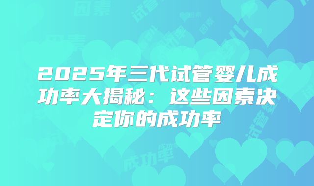 2025年三代试管婴儿成功率大揭秘:这些因素决定你的成功率