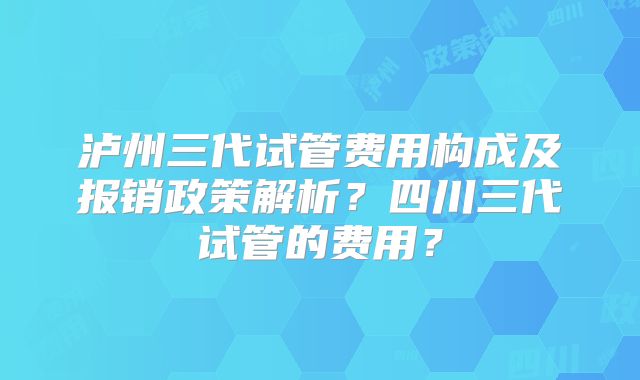 泸州三代试管费用构成及报销政策解析?四川三代试管的费用?