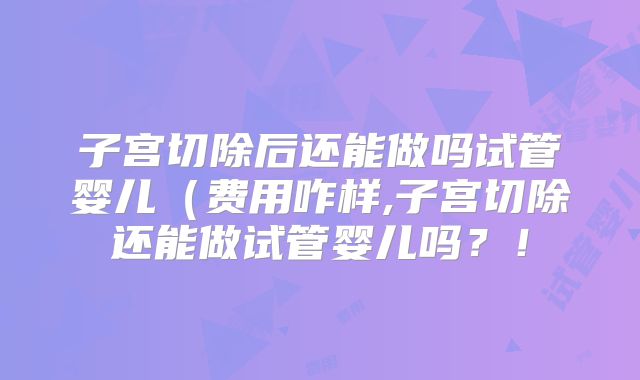 子宫切除后还能做吗试管婴儿(费用咋样,子宫切除还能做试管婴儿吗?!