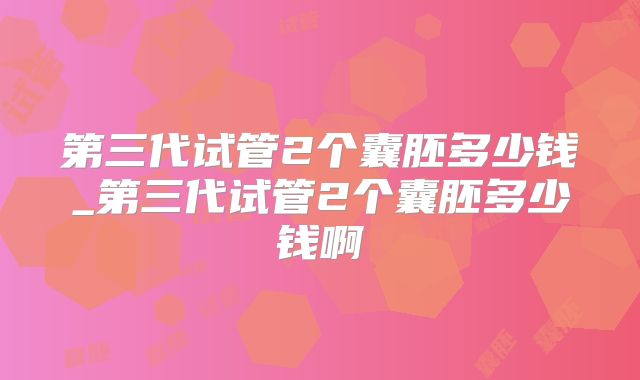 第三代试管2个囊胚多少钱_第三代试管2个囊胚多少钱啊