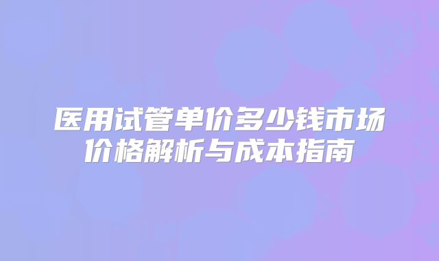 医用试管单价多少钱市场价格解析与成本指南