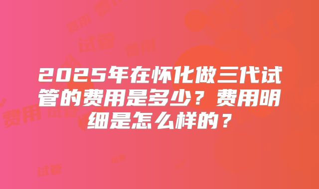 2025年在怀化做三代试管的费用是多少？费用明细是怎么样的？