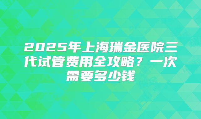 2025年上海瑞金医院三代试管费用全攻略？一次需要多少钱
