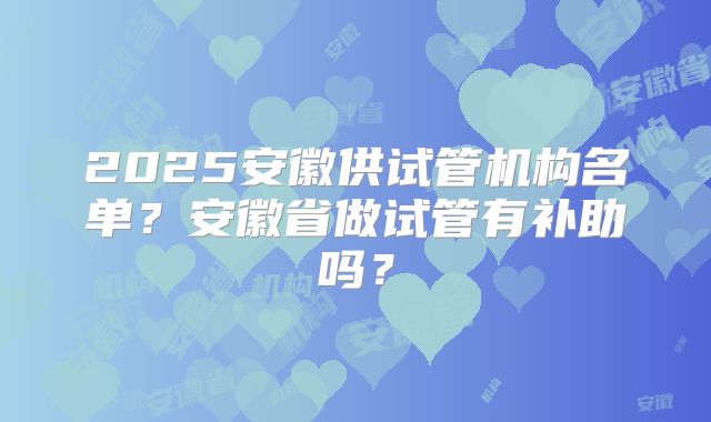 2025安徽供试管机构名单?安徽省做试管有补助吗?