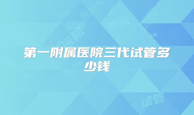 第一附属医院三代试管多少钱
