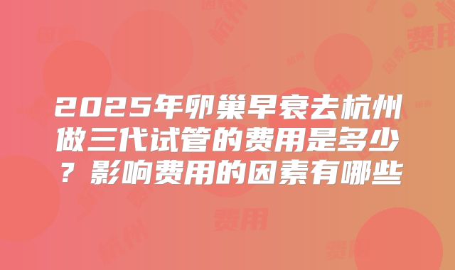 2025年卵巢早衰去杭州做三代试管的费用是多少?影响费用的因素有哪些
