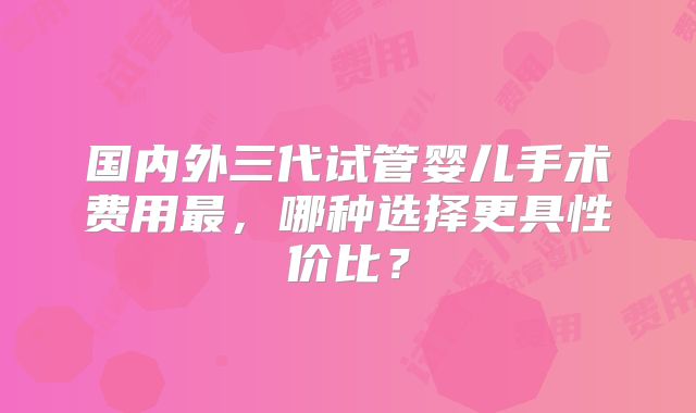 国内外三代试管婴儿手术费用最，哪种选择更具性价比？