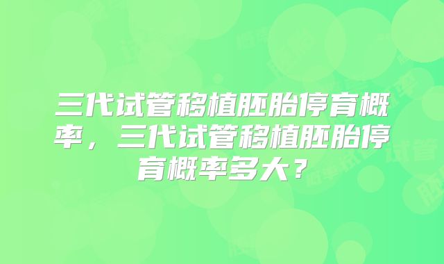 三代试管移植胚胎停育概率,三代试管移植胚胎停育概率多大?