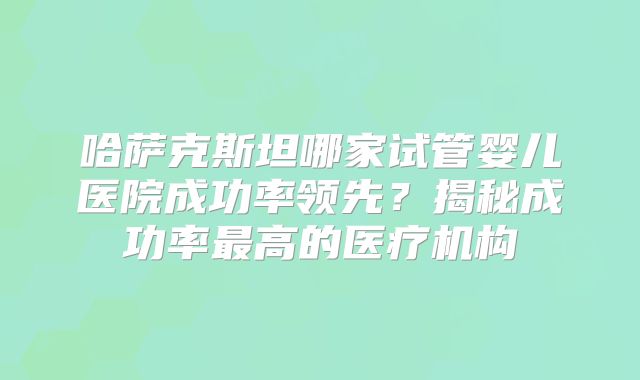 哈萨克斯坦哪家试管婴儿医院成功率领先？揭秘成功率最高的医疗机构