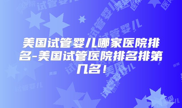 美国试管婴儿哪家医院排名-美国试管医院排名排第几名!