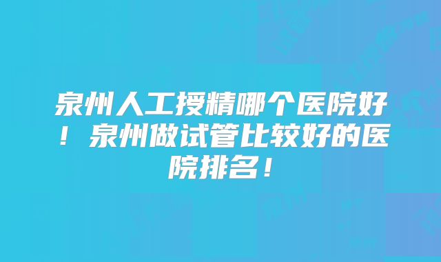 泉州人工授精哪个医院好！泉州做试管比较好的医院排名！