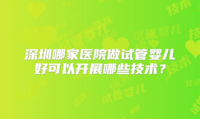 深圳哪家医院做试管婴儿好可以开展哪些技术？