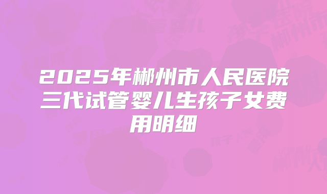 2025年郴州市人民医院三代试管婴儿生孩子女费用明细