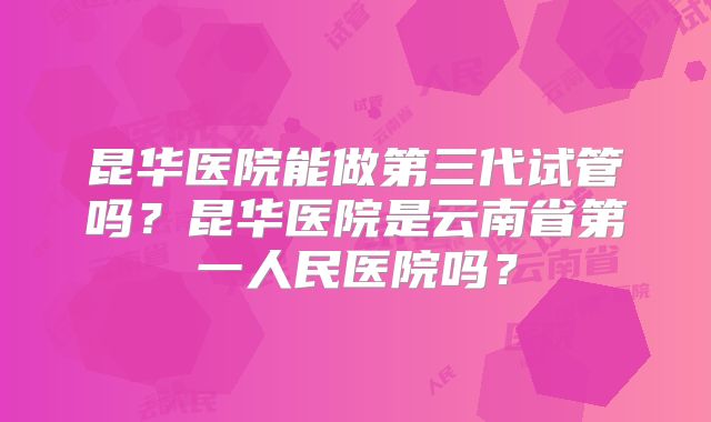 昆华医院能做第三代试管吗？昆华医院是云南省第一人民医院吗？
