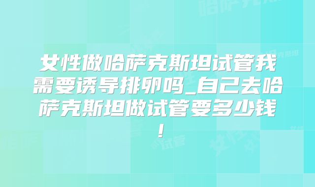 女性做哈萨克斯坦试管我需要诱导排卵吗_自己去哈萨克斯坦做试管要多少钱！