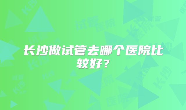 长沙做试管去哪个医院比较好?