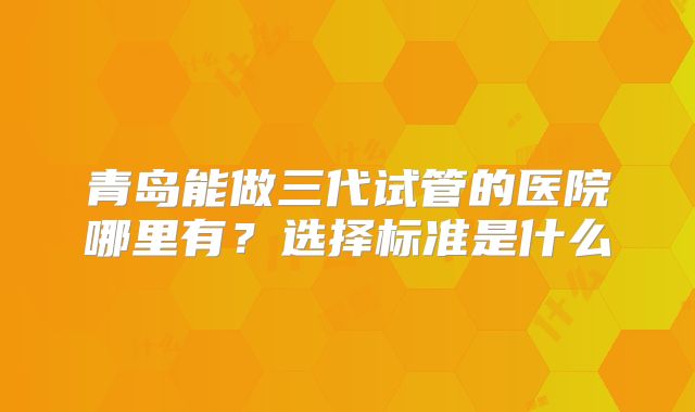 青岛能做三代试管的医院哪里有？选择标准是什么