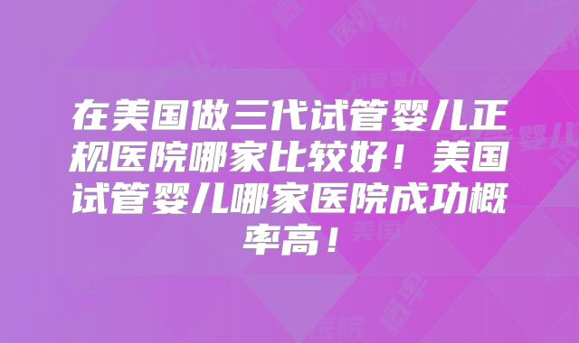 在美国做三代试管婴儿正规医院哪家比较好！美国试管婴儿哪家医院成功概率高！