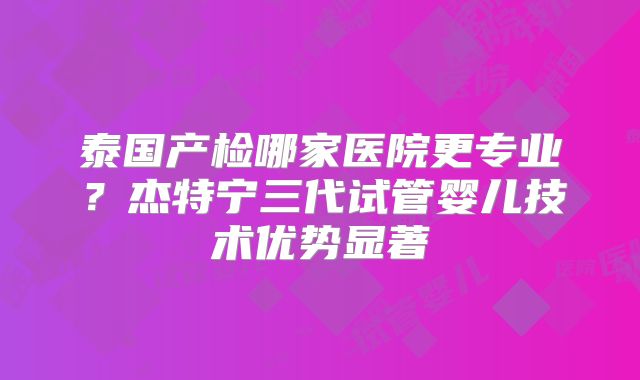 泰国产检哪家医院更专业？杰特宁三代试管婴儿技术优势显著
