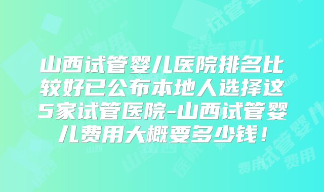 山西试管婴儿医院排名比较好已公布本地人选择这5家试管医院-山西试管婴儿费用大概要多少钱！
