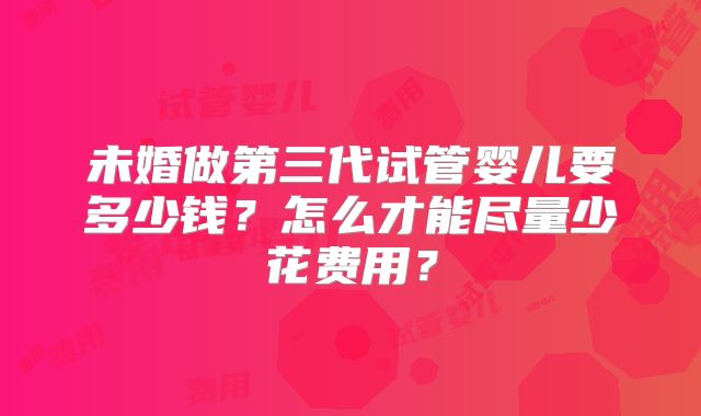 未婚做第三代试管婴儿要多少钱？怎么才能尽量少花费用？