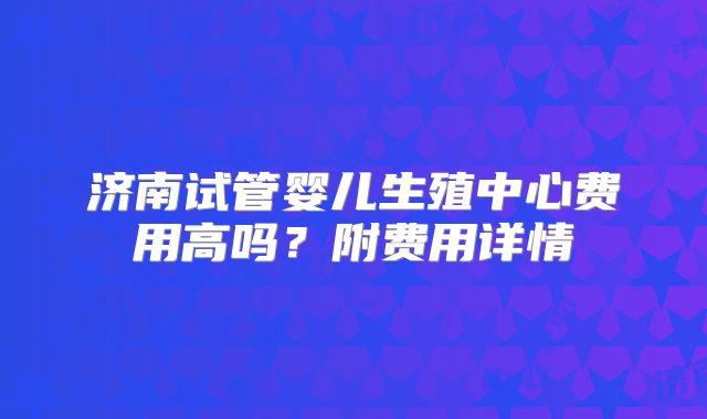 济南试管婴儿生殖中心费用高吗？附费用详情