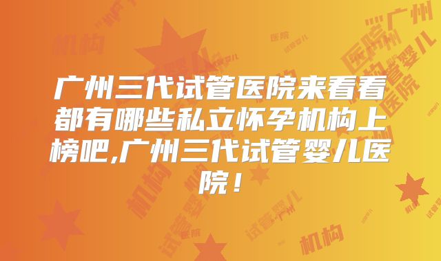 广州三代试管医院来看看都有哪些私立怀孕机构上榜吧,广州三代试管婴儿医院！