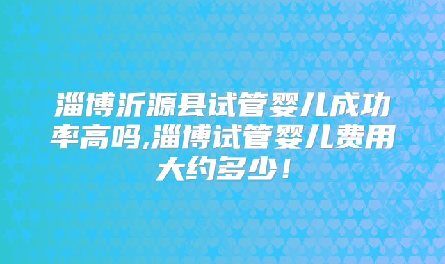 淄博沂源县试管婴儿成功率高吗,淄博试管婴儿费用大约多少!