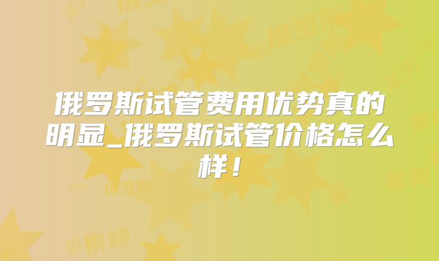 俄罗斯试管费用优势真的明显_俄罗斯试管价格怎么样！