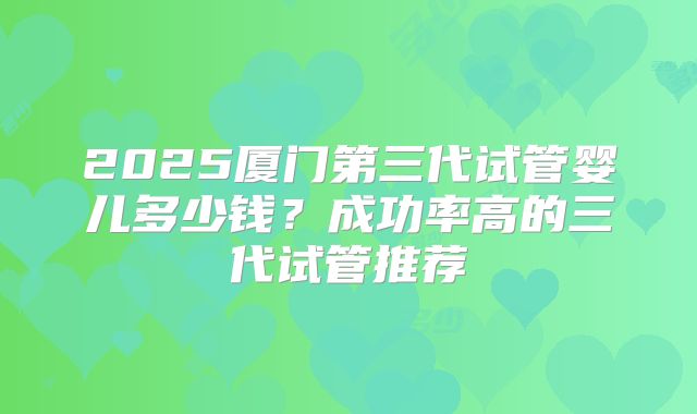 2025厦门第三代试管婴儿多少钱？成功率高的三代试管推荐
