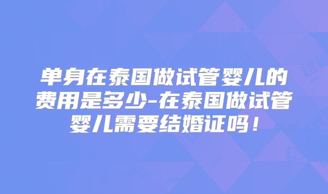 单身在泰国做试管婴儿的费用是多少-在泰国做试管婴儿需要结婚证吗！