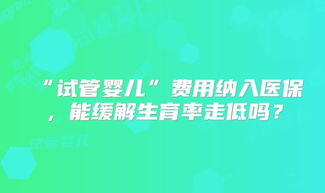 “试管婴儿”费用纳入医保，能缓解生育率走低吗？