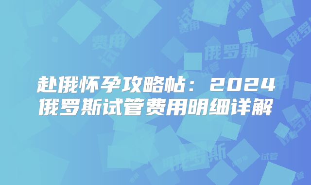 赴俄怀孕攻略帖：2024俄罗斯试管费用明细详解